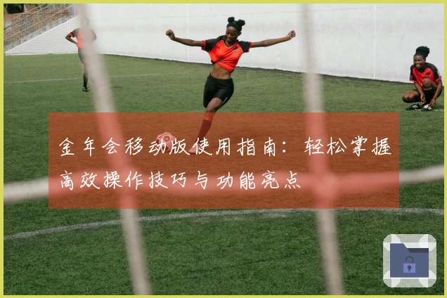 金年会移动版使用指南：轻松掌握高效操作技巧与功能亮点